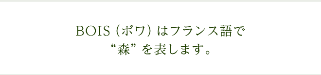 BOIS（ボワ）はフランス語で"森"を表します。