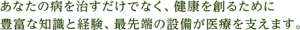 あなたの病を治すだけでなく、健康を創るために豊富な知識と経験、最先端の設備が医療を支えます。