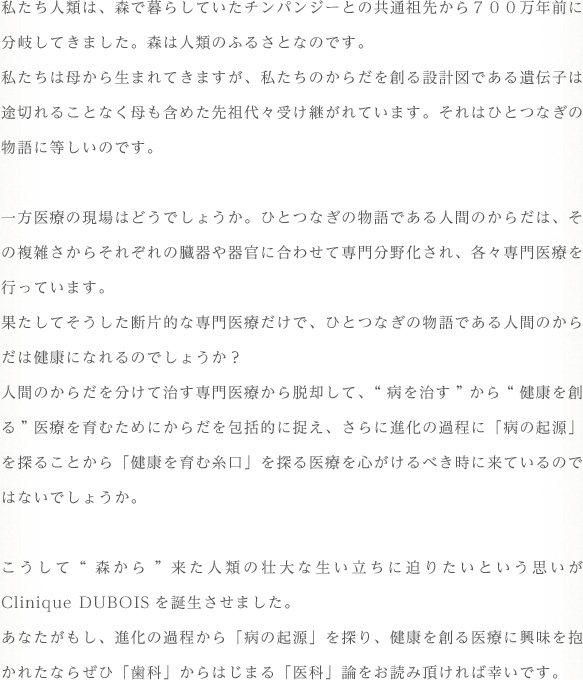 私たち人類は、森で暮らしていたチンパンジーとの共通祖先から700万年前に分岐してきました。森は人類のふるさとなのです。私たちは母から生まれてきますが、私たちのからだを創る設計図である遺伝子は途切れることなく母も含めた先祖代々受け継がれています。それはひとつなぎの物語に等しいのです。一方医療の現場はどうでしょうか。ひとつなぎの物語である人間のからだは、その複雑さからそれぞれの臓器や器官に合わせて専門分野化され、各々専門医療を行っています。果たしてそうした断片的な専門医療だけで、ひとつなぎの物語である人間のからだは健康になれるのでしょうか？人間のからだを分けて治す専門医療から脱却して、"病を治す"から"健康を創る"医療を育むためにからだを包括的に捉え、さらに進化の過程に「病の起源」を探ることから「健康を育む糸口」を探る医療を心がけるべき時に来ているのではないでしょうか。こうして"森から"来た人類の壮大な生い立ちに迫りたいという思いがClinique DUBOISを誕生させました。あなたがもし、進化の過程から「病の起源」を探り、健康を創る医療に興味を抱かれたならぜひ「歯科」からはじまる「医科」論をお読み頂ければ幸いです。