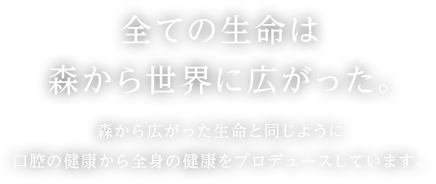 全ての生命は森から世界に広がった。森から広がった生命と同じように口腔の健康から全身の健康をプロデュースしています。