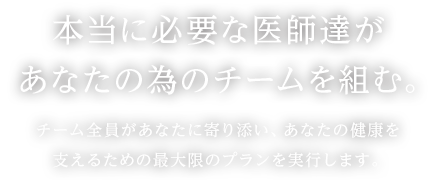 本当に必要な医師達があなたの為のチームを組む。チーム全員があなたに寄り添い、あなたの健康を支えるための最大限のプランを実行します。