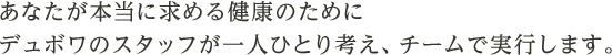 あなたが本当に求める健康のためにデュボワのスタッフが一人ひとり考え、チームで実行します。