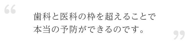 歯科と医科の枠を超えることで本当の予防ができるのです。