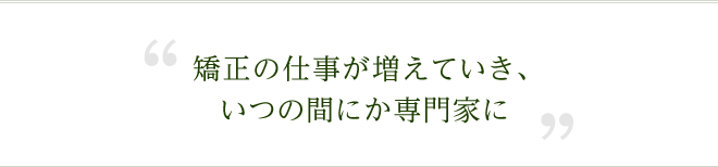 矯正の仕事が増えていき、いつの間にか専門家に