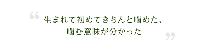 生まれて初めてきちんと噛めた、噛む意味が分かった