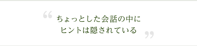 ちょっとした会話の中にヒントは隠されている