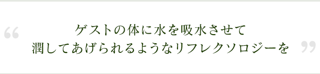 ゲストの体に水を吸水させて潤してあげられるようなリフレクソロジーを