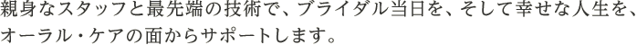 親身なスタッフと最先端の技術で、ブライダル当日を、そして幸せな人生を、オーラル・ケアの面からサポートします。