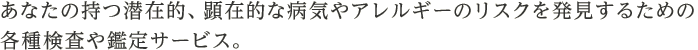 あなたの持つ潜在的、顕在的な病気やアレルギーのリスクを発見するための各種検査や鑑定サービス。