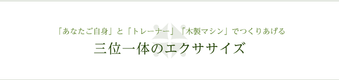 「あなたご自身」と「トレーナー」「木製マシン」でつくりあげる三位一体のエクササイズ