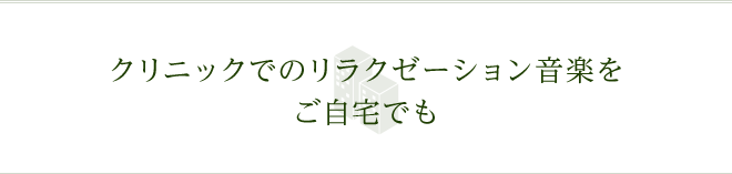 クリニックでのリラクゼーション音楽をご自宅でも