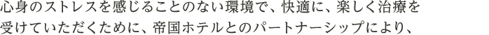 心身のストレスを感じることのない環境で、快適に、楽しく治療を受けていただくために、帝国ホテルとのパートナーシップにより、一流のホスピタリティをご提供します。