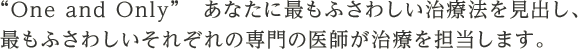 “One and Only”あなたに最もふさわしい治療法を見出し、最もふさわしいそれぞれの専門の医師が治療を担当します。