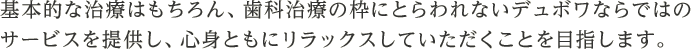 基本的な治療はもちろん、歯科治療の枠にとらわれないデュボワならではのサービスを提供し、心身ともにリラックスしていただくことを目指します。