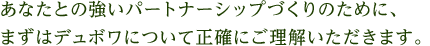 あなたとの強いパートナーシップづくりのために、まずはデュボワについて正確にご理解いただきます。