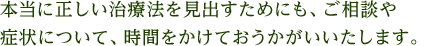 本当に正しい治療法を見出すためにも、ご相談や症状について、時間をかけておうかがいいたします。