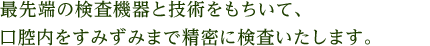 最先端の検査機器と技術をもちいて、口腔内をすみずみまで精密に検査いたします。