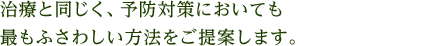 治療と同じく、予防対策においても最もふさわしい方法をご提案します。