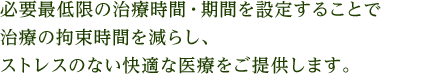 必要最低限の治療時間・期間を設定することで治療の拘束時間を減らし、ストレスのない快適な医療をご提供します。