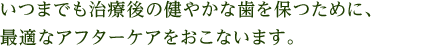 いつまでも治療後の健やかな歯を保つために、最適なアフターケアをおこないます。