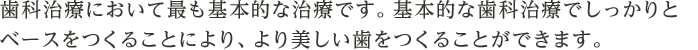 歯科治療において最も基本的な治療です。基本的な歯科治療でしっかりとベースをつくることにより、より美しい歯をつくることができます。