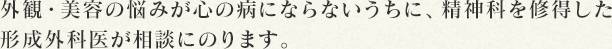 外観・美容の悩みが心の病にならないうちに、精神科を修得した形成外科医が相談にのります。